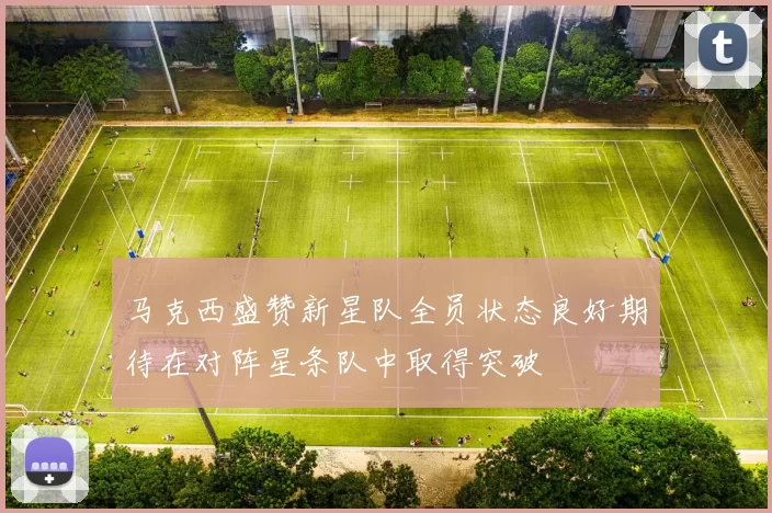 马克西盛赞新星队全员状态良好期待在对阵星条队中取得突破