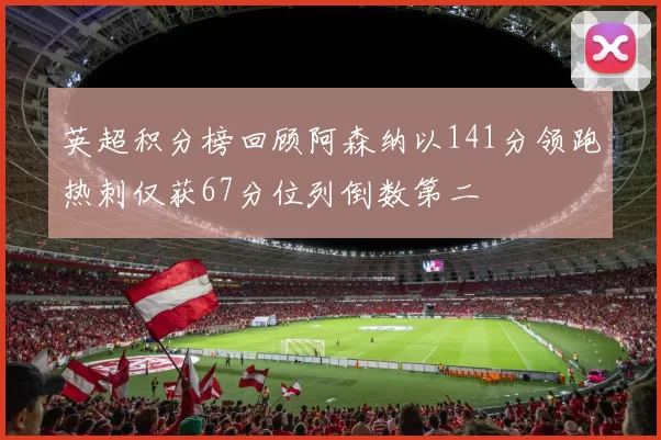 英超积分榜回顾阿森纳以141分领跑热刺仅获67分位列倒数第二