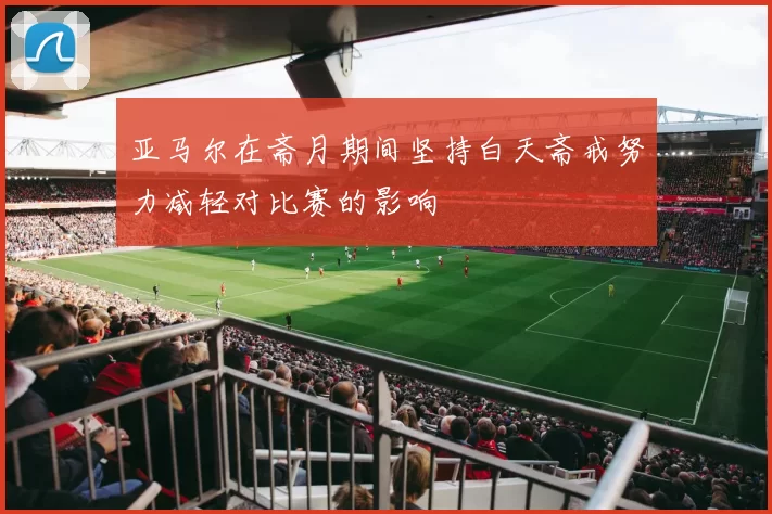 亚马尔在斋月期间坚持白天斋戒努力减轻对比赛的影响