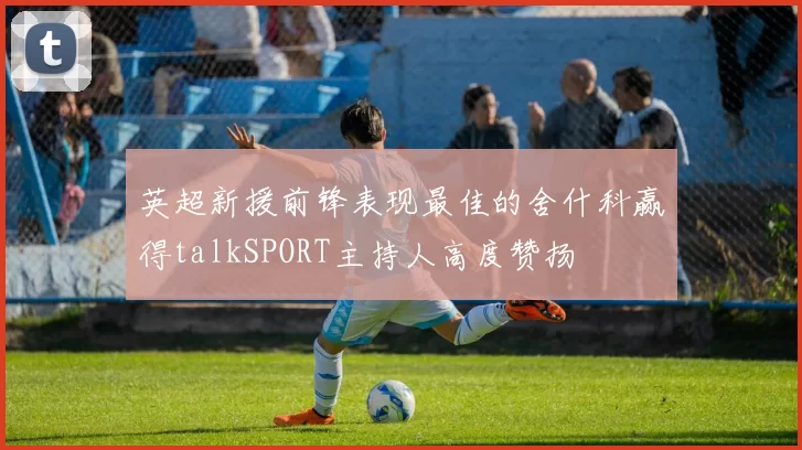 英超新援前锋表现最佳的舍什科赢得talkSPORT主持人高度赞扬