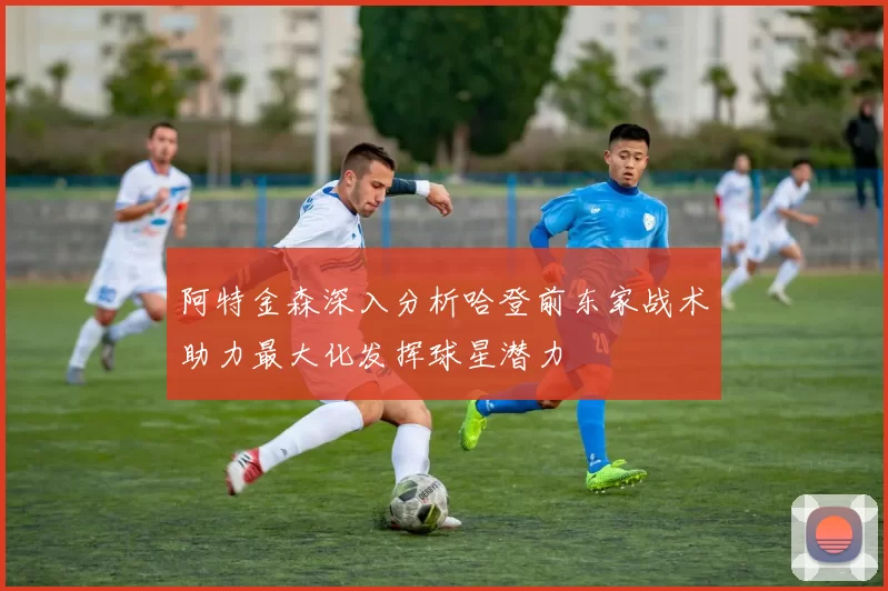 阿特金森深入分析哈登前东家战术助力最大化发挥球星潜力