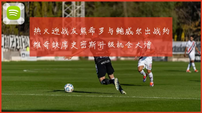 热火迎战灰熊希罗与鲍威尔出战约维奇缺席史密斯升级机会大增