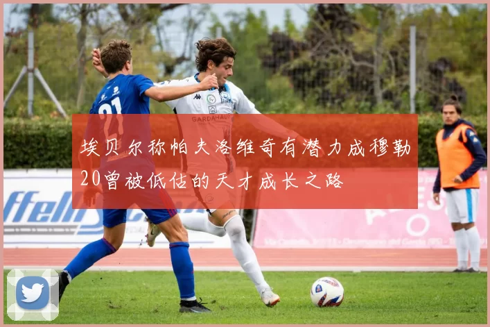 埃贝尔称帕夫洛维奇有潜力成穆勒20曾被低估的天才成长之路