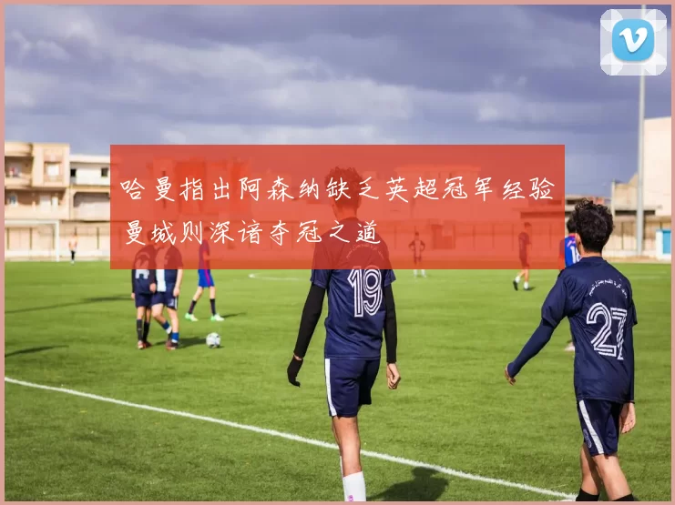 哈曼指出阿森纳缺乏英超冠军经验曼城则深谙夺冠之道