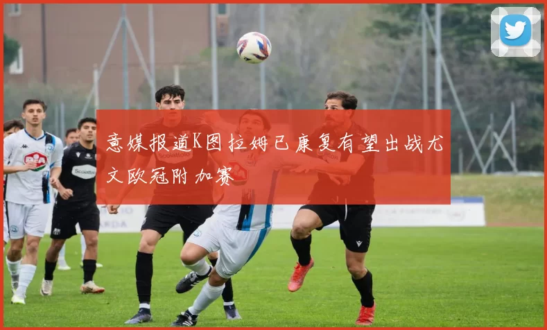 意媒报道K图拉姆已康复有望出战尤文欧冠附加赛