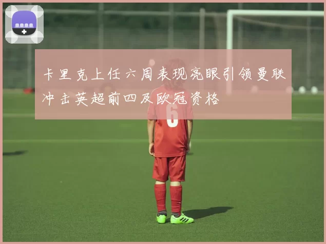 卡里克上任六周表现亮眼引领曼联冲击英超前四及欧冠资格