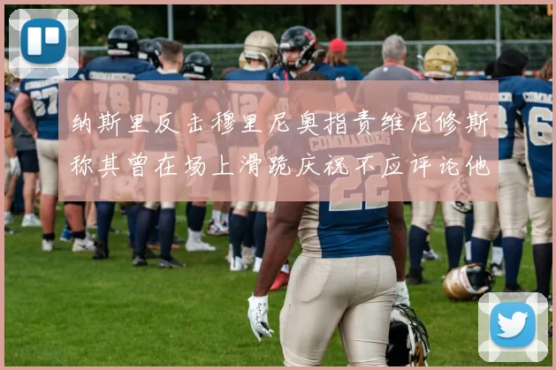 纳斯里反击穆里尼奥指责维尼修斯称其曾在场上滑跪庆祝不应评论他人