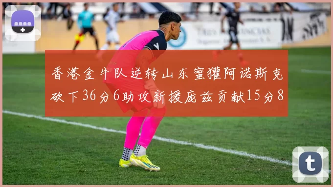 香港金牛队逆转山东蜜獾阿诺斯克砍下36分6助攻新援庞兹贡献15分8篮板9助攻