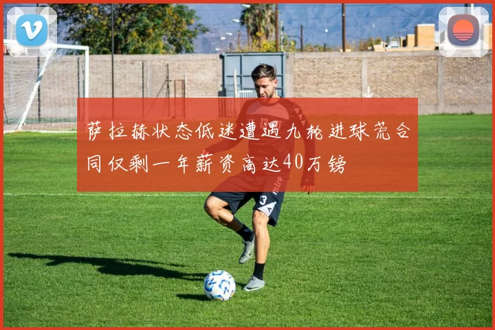 萨拉赫状态低迷遭遇九轮进球荒合同仅剩一年薪资高达40万镑