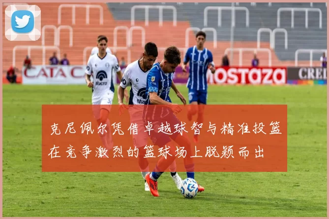克尼佩尔凭借卓越球智与精准投篮在竞争激烈的篮球场上脱颖而出