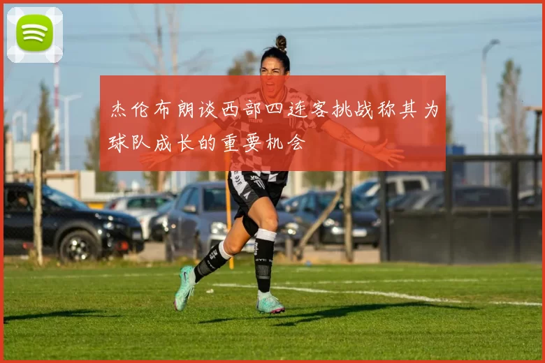 杰伦布朗谈西部四连客挑战称其为球队成长的重要机会