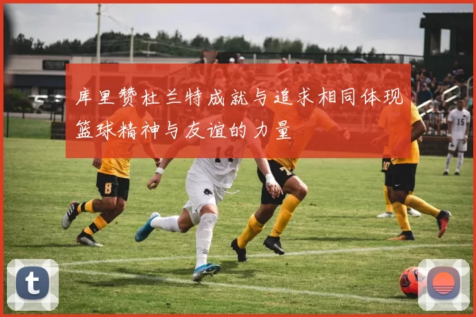 库里赞杜兰特成就与追求相同体现篮球精神与友谊的力量