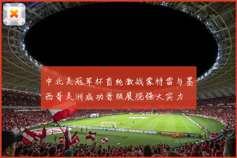 中北美冠军杯首轮激战蒙特雷与墨西哥美洲成功晋级展现强大实力