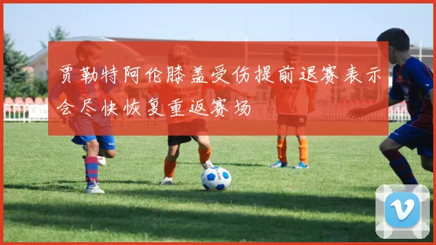 贾勒特阿伦膝盖受伤提前退赛表示会尽快恢复重返赛场