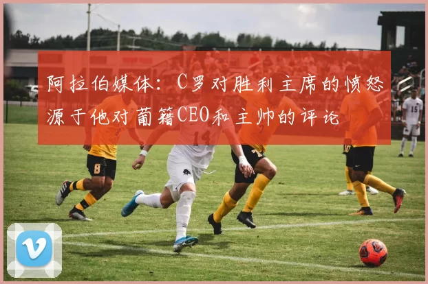 阿拉伯媒体：C罗对胜利主席的愤怒源于他对葡籍CEO和主帅的评论
