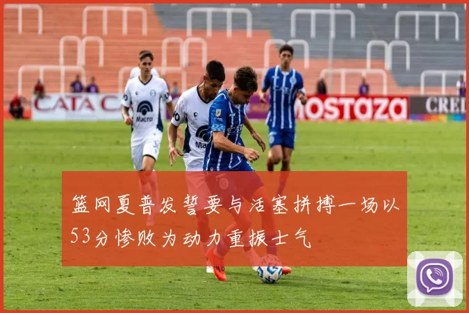 篮网夏普发誓要与活塞拼搏一场以53分惨败为动力重振士气