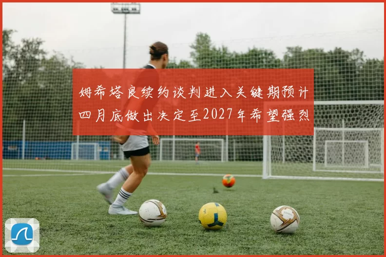 姆希塔良续约谈判进入关键期预计四月底做出决定至2027年希望强烈