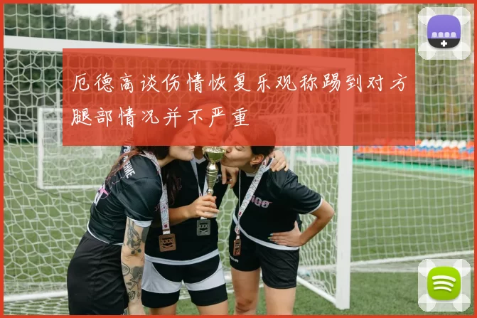厄德高谈伤情恢复乐观称踢到对方腿部情况并不严重