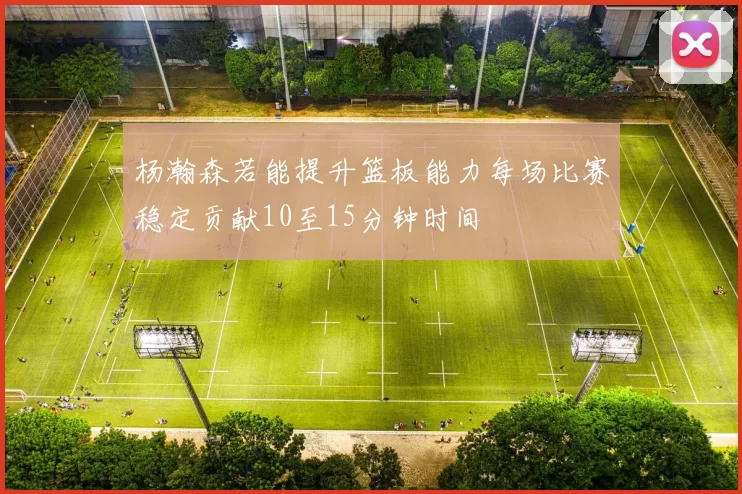 杨瀚森若能提升篮板能力每场比赛稳定贡献10至15分钟时间