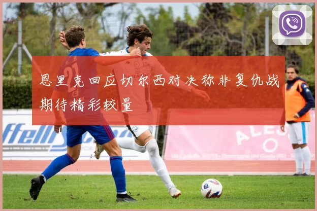 恩里克回应切尔西对决称非复仇战期待精彩较量