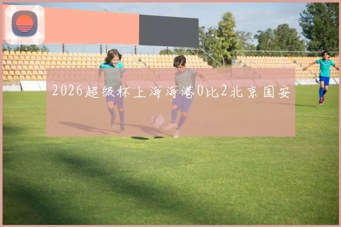 2026超级杯上海海港0比2北京国安