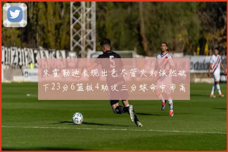 朱霍勒迪表现出色尽管失利依然砍下23分6篮板4助攻三分球命中率高达50