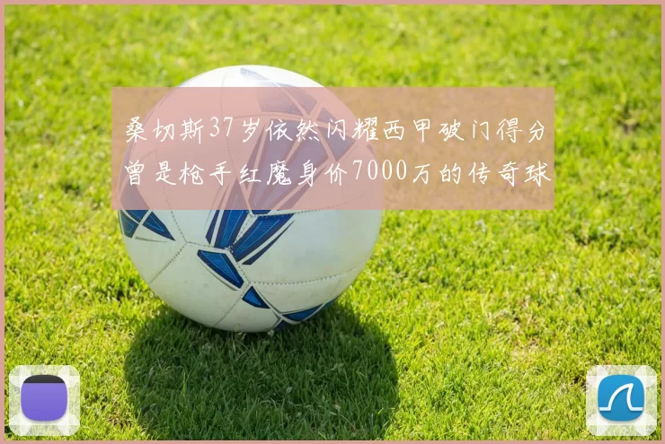 桑切斯37岁依然闪耀西甲破门得分曾是枪手红魔身价7000万的传奇球星